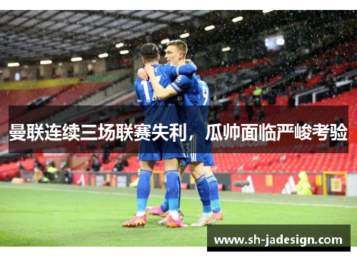 曼联连续三场联赛失利，瓜帅面临严峻考验